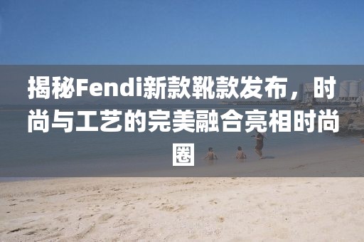 揭秘Fendi新款靴款發(fā)布,時尚與工藝的完美融合亮相時尚圈