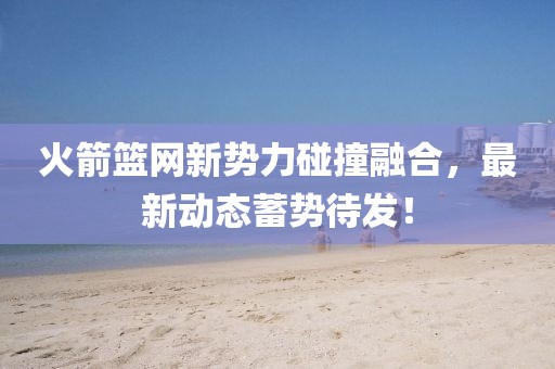 火箭籃網(wǎng)新勢(shì)力碰撞融合,最新動(dòng)態(tài)蓄勢(shì)待發(fā)!