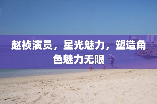 趙禎演員，星光魅力，塑造角色魅力無限