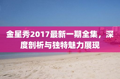 金星秀2017最新一期全集，深度剖析與獨特魅力展現(xiàn)