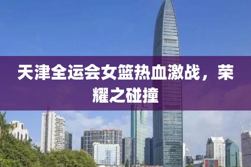 天津全運會女籃熱血激戰(zhàn)，榮耀之碰撞