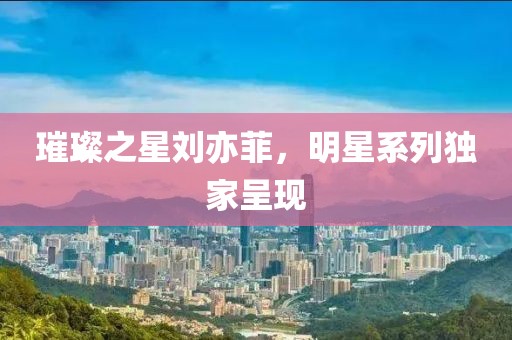 璀璨之星劉亦菲，明星系列獨家呈現(xiàn)