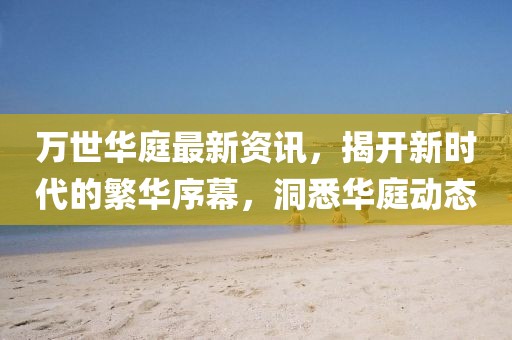 萬(wàn)世華庭最新資訊，揭開(kāi)新時(shí)代的繁華序幕，洞悉華庭動(dòng)態(tài)