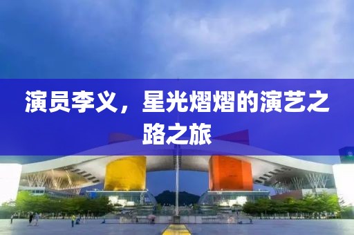 演員李義，星光熠熠的演藝之路之旅