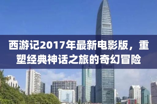 西游記2017年最新電影版，重塑經(jīng)典神話之旅的奇幻冒險(xiǎn)