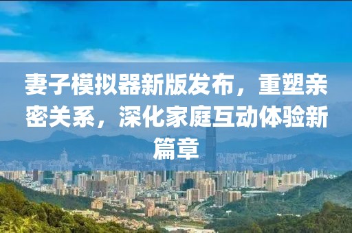 妻子模擬器新版發(fā)布，重塑親密關(guān)系，深化家庭互動體驗新篇章