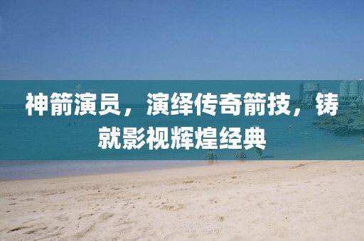 神箭演員，演繹傳奇箭技，鑄就影視輝煌經(jīng)典