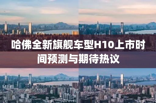 哈佛全新旗艦車型H10上市時間預(yù)測與期待熱議