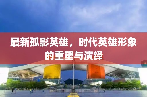 最新孤影英雄，時(shí)代英雄形象的重塑與演繹