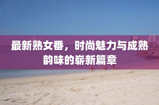 最新熟女番，時(shí)尚魅力與成熟韻味的嶄新篇章