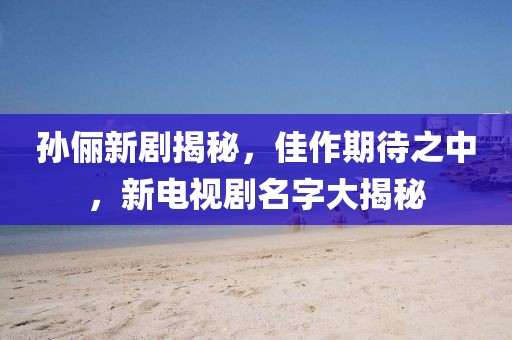 孫儷新劇揭秘，佳作期待之中，新電視劇名字大揭秘