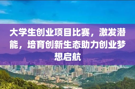 大學(xué)生創(chuàng)業(yè)項目比賽，激發(fā)潛能，培育創(chuàng)新生態(tài)助力創(chuàng)業(yè)夢想啟航