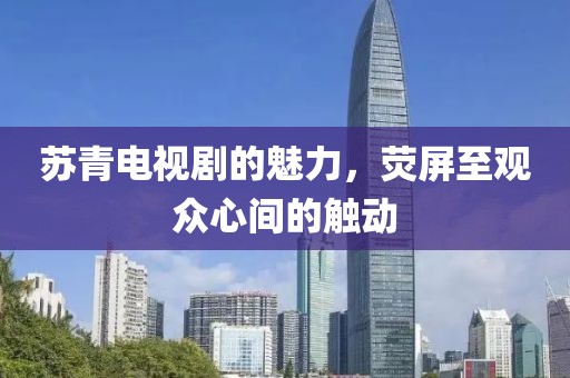 蘇青電視劇的魅力，熒屏至觀眾心間的觸動(dòng)