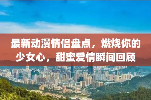 最新動(dòng)漫情侶盤點(diǎn),燃燒你的少女心,甜蜜愛情瞬間回顧