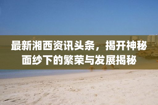 最新湘西資訊頭條，揭開神秘面紗下的繁榮與發(fā)展揭秘