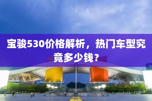 寶駿530價格解析，熱門車型究竟多少錢？