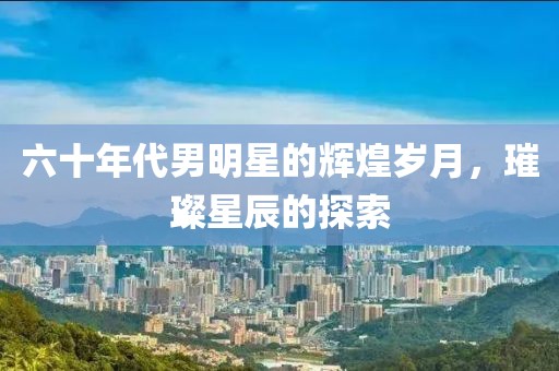 六十年代男明星的輝煌歲月，璀璨星辰的探索