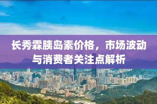 長秀霖胰島素價(jià)格，市場(chǎng)波動(dòng)與消費(fèi)者關(guān)注點(diǎn)解析