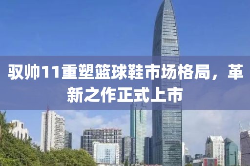 馭帥11重塑籃球鞋市場格局，革新之作正式上市
