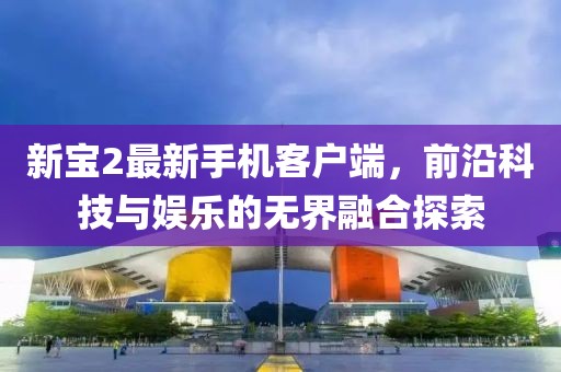 新寶2最新手機客戶端,前沿科技與娛樂的無界融合探索