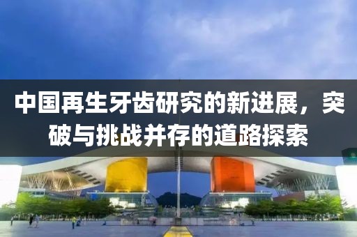 中國再生牙齒研究的新進展,突破與挑戰(zhàn)并存的道路探索