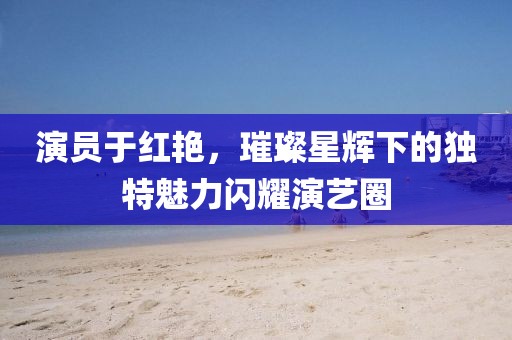 演員于紅艷，璀璨星輝下的獨特魅力閃耀演藝圈