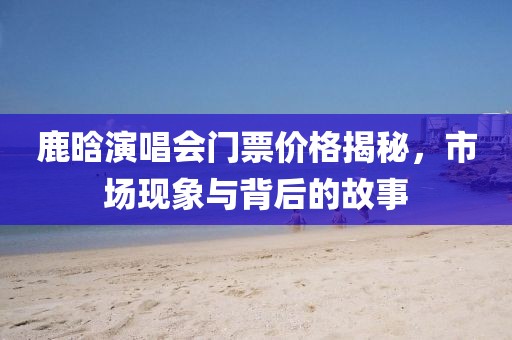 鹿晗演唱會門票價格揭秘，市場現(xiàn)象與背后的故事