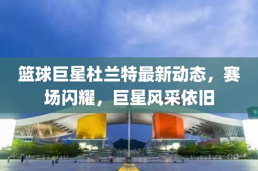 籃球巨星杜蘭特最新動態(tài)，賽場閃耀，巨星風采依舊