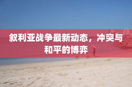 敘利亞戰(zhàn)爭最新動(dòng)態(tài)，沖突與和平的博弈
