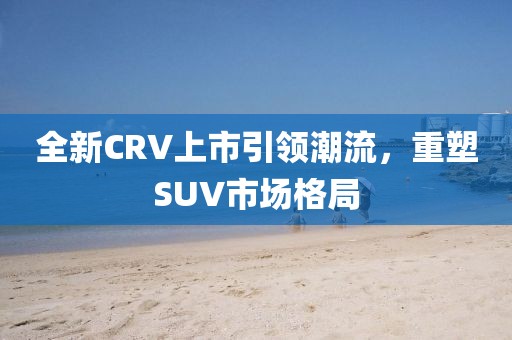 全新CRV上市引領(lǐng)潮流，重塑SUV市場(chǎng)格局