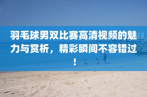 羽毛球男雙比賽高清視頻的魅力與賞析，精彩瞬間不容錯過！