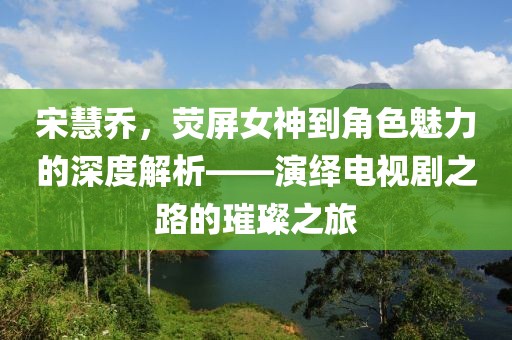 宋慧喬，熒屏女神到角色魅力的深度解析——演繹電視劇之路的璀璨之旅