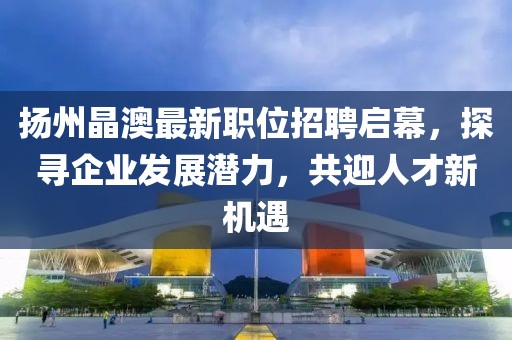 揚(yáng)州晶澳最新職位招聘啟幕，探尋企業(yè)發(fā)展?jié)摿Γ灿瞬判聶C(jī)遇