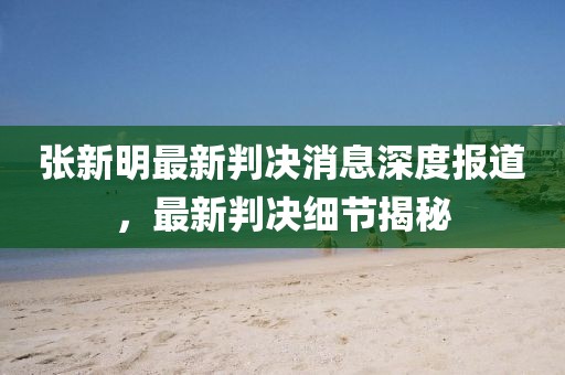 張新明最新判決消息深度報(bào)道，最新判決細(xì)節(jié)揭秘