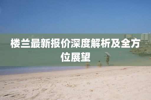 樓蘭最新報價深度解析及全方位展望