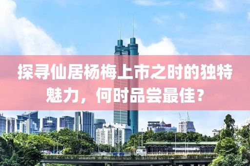 探尋仙居楊梅上市之時(shí)的獨(dú)特魅力，何時(shí)品嘗最佳？