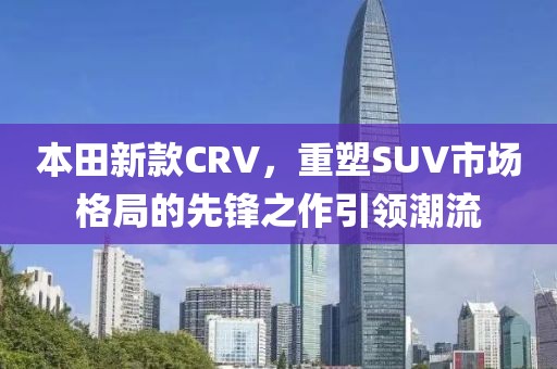 本田新款CRV，重塑SUV市場(chǎng)格局的先鋒之作引領(lǐng)潮流