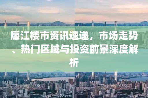 廉江樓市資訊速遞，市場(chǎng)走勢(shì)、熱門(mén)區(qū)域與投資前景深度解析