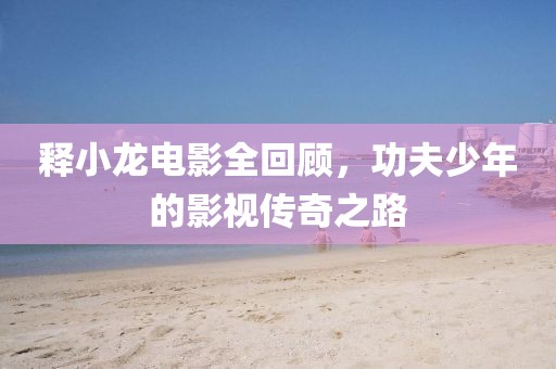 釋小龍電影全回顧，功夫少年的影視傳奇之路