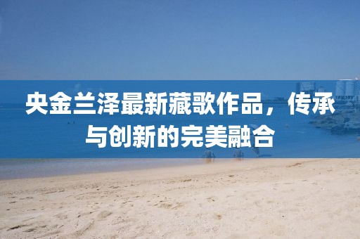 央金蘭澤最新藏歌作品，傳承與創(chuàng)新的完美融合