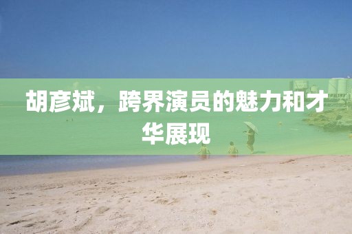 胡彥斌，跨界演員的魅力和才華展現(xiàn)