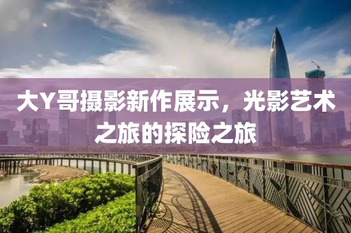 大Y哥攝影新作展示,光影藝術(shù)之旅的探險(xiǎn)之旅