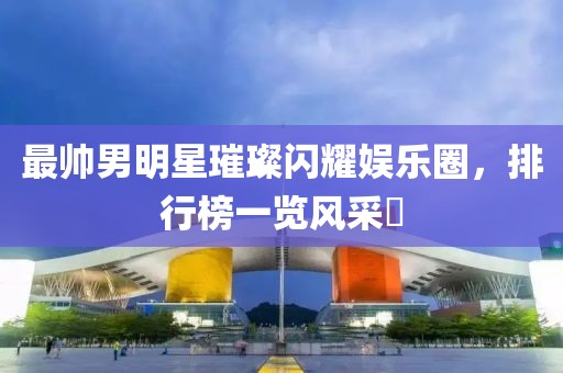 最帥男明星璀璨閃耀娛樂(lè)圈，排行榜一覽風(fēng)采?