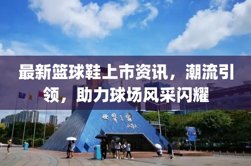 最新籃球鞋上市資訊，潮流引領(lǐng)，助力球場風(fēng)采閃耀