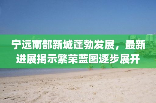 寧遠南部新城蓬勃發(fā)展，最新進展揭示繁榮藍圖逐步展開