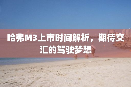 哈弗M3上市時(shí)間解析，期待交匯的駕駛夢(mèng)想