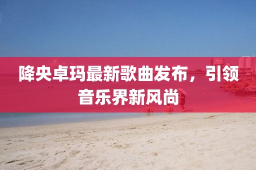 降央卓瑪最新歌曲發(fā)布，引領(lǐng)音樂(lè)界新風(fēng)尚