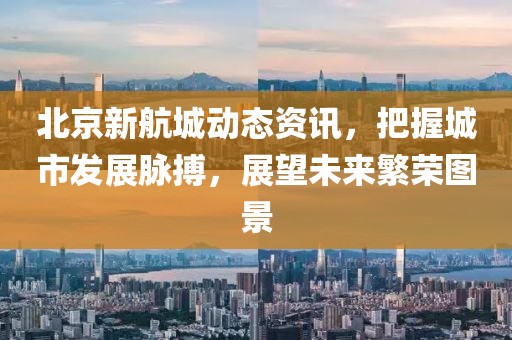 北京新航城動態(tài)資訊，把握城市發(fā)展脈搏，展望未來繁榮圖景