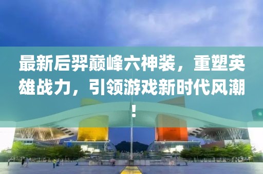 最新后羿巔峰六神裝，重塑英雄戰(zhàn)力，引領(lǐng)游戲新時代風(fēng)潮！