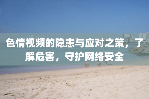 色情視頻的隱患與應(yīng)對(duì)之策，了解危害，守護(hù)網(wǎng)絡(luò)安全